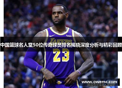 中国篮球名人堂50位传奇球员排名揭晓深度分析与精彩回顾