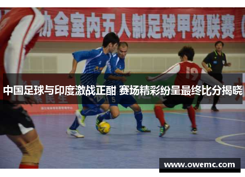 中国足球与印度激战正酣 赛场精彩纷呈最终比分揭晓