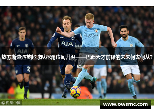 热苏斯遭遇英超球队挖角传闻升温——巴西天才前锋的未来何去何从？