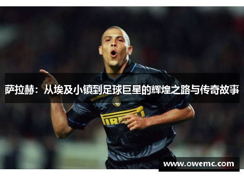萨拉赫：从埃及小镇到足球巨星的辉煌之路与传奇故事