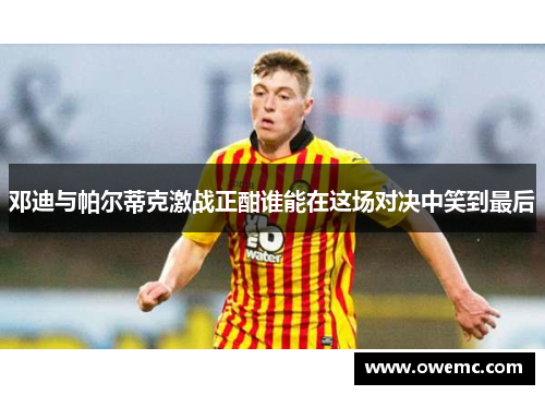 邓迪与帕尔蒂克激战正酣谁能在这场对决中笑到最后