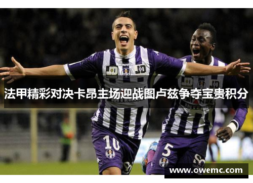 法甲精彩对决卡昂主场迎战图卢兹争夺宝贵积分